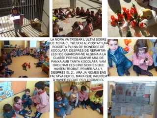 LA NORA VA TROBAR L’ÚLTIM SOBRE
QUE TENIA EL TRESOR AL COSTAT! UNA
BOSSETA PLENA DE MONEDES DE
XOCOLATA! DESPRÉS DE REPARTIR-
LES I DE GUARDAR-NE ALGUNA A LA
CLASSE PER NO AGAFAR MAL DE
PANXA AMB TANTA XOCOLATA, VAM
ORDENAR ELS CINC SOBRES QUE
HAVÍEM TROBAT. PRIMER VA L’1,
DESPRÉS EL 2... ARA JA NOMÉS ENS
FALTAVA FER EL MAPA QUE HAURÍEM
D’HAVER SEGUIT PER TROBAR EL
TRESOR!
 