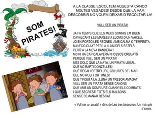 SOM
PIRATES!
VULL SER UN PIRATA!
JA FA TEMPS QUE ELS MEUS SOMNIS EM DUEN
CAVALCANT LES MAREES A LLOMS D’UN VAIXELL
JO EN PORTO LES REGNES, AMB CALMA O TEMPESTA,
NAVEGO GUIAT PER LA LLUM DELS ESTELS.
PERÒ A LA MEVA BANDERA !
NO HI HA CAP CALAVERA NI OSSOS CREUATS
PERQUÈ VULL SER UN PIRATA!
MÉS DOLÇ QUE LA NATA, UN PIRATA LEGAL.
QUE NO RAPTI DONZELLES!
QUE REGALI ESTRELLES, COLLIDES DEL MAR.
QUE NO ROBI FORTUNES!
QUE TINGUI A LA LLUNA UN TRESOR AMAGAT
VULL SER UN PIRATA SENSE CANONS
QUE AMB UN SOMRIURE GUANYI ELS COMBATS
I QUE SEGRESTI TOTS ELS MALSONS
SENSE DEMANAR RESCAT.
« Vull ser un pirata! » dins de Les tres bessones: Un món ple
d’amics.
A LA CLASSE ESCOLTEM AQUESTA CANÇÓ
MOLTES VEGADES! DESDE QUE LA VAM
DESCOBRIR NO VOLEM DEIXAR D’ESCOLTAR-LA!
 