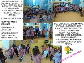 ENS AGRADA MOLT JA
QUE PARLA DE PIRATES
BONS, TANT DOLÇOS
COM LA NATA!
NOSALTRES SOM COM
EL PIRATA DE LA
CANÇÓ,
-COMPLIM LES NORMES
-COMPARTIM LES
JOGUINES
-ESTIMEM ALS
COMPANYS
-SOLUCIONEM LES
COSES PARLANT,
SENSE BARALLES.
HEM EXPLICAT ALS COMPANYS
PERQUÈ NOSALTRES SOM
PIRATES TANT DOLÇOS COM
LA NATA, QUÈ FEM PER
AJUDAR ALS ALTRES.
DESPRÉS D’ESCOLTAR-NOS,
REBEM UN FORT
APLAUDIMENT PER HAVER
ACONSEGUIT SER UN BON
PIRATA!
FELICITATS PIRATES!
 
