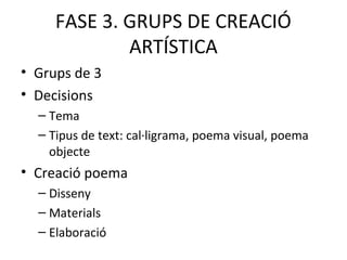 FASE 3. GRUPS DE CREACIÓ
ARTÍSTICA
• Grups de 3
• Decisions
– Tema
– Tipus de text: cal·ligrama, poema visual, poema
objecte
• Creació poema
– Disseny
– Materials
– Elaboració
 