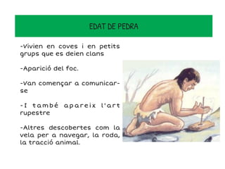 EDAT DE PEDRA
-Vivien en coves i en petits
grups que es deien clans
-Aparició del foc.
-Van començar a comunicar-
se
- I t a m b é a p a r e i x l ' a r t
rupestre
-Altres descobertes com la
vela per a navegar, la roda,
la tracció animal.
 