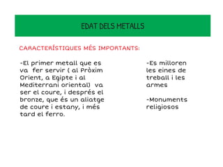 -El primer metall que es
va fer servir ( al Pròxim
Orient, a Egipte i al
Mediterrani oriental) va
ser el coure, i després el
bronze, que és un aliatge
de coure i estany, i més
tard el ferro.
L' edat dels metalls .
EDAT DELS METALLS
CARACTERÍSTIQUES MÉS IMPORTANTS:
-Es milloren
les eines de
treball i les
armes
-Monuments
religiosos
 