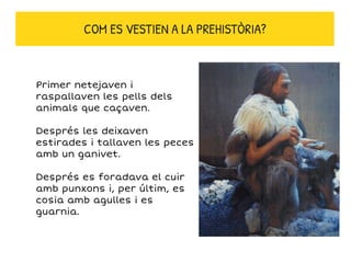 Primer netejaven i
raspallaven les pells dels
animals que caçaven.
Després les deixaven
estirades i tallaven les peces
amb un ganivet.
Després es foradava el cuir
amb punxons i, per últim, es
cosia amb agulles i es
guarnia.
COM ES VESTIEN A LA PREHISTÒRIA?
 