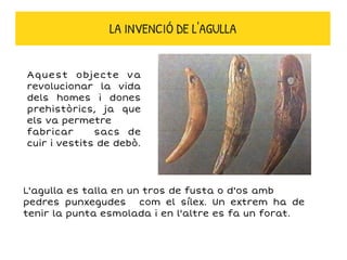 Aquest objecte va
revolucionar la vida
dels homes i dones
prehistòrics, ja que
els va permetre
fabricar sacs de
cuir i vestits de debò.
LA INVENCIÓ DE L'AGULLA
L'agulla es talla en un tros de fusta o d'os amb
pedres punxegudes com el sílex. Un extrem ha de
tenir la punta esmolada i en l'altre es fa un forat.
 