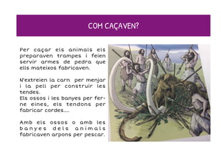 Per caçar els animals els
preparaven trampes i feien
servir armes de pedra que
ells mateixos fabricaven.
N'extreien la carn per menjar
i la pell per construir les
tendes.
Els ossos i les banyes per fer-
ne eines, els tendons per
fabricar cordes....
Amb els ossos o amb les
b a n y e s d e l s a n i m a l s
fabricaven arpons per pescar.
COM CAÇAVEN?
 