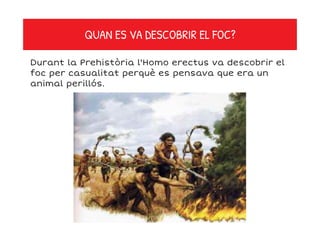 QUAN ES VA DESCOBRIR EL FOC?
Durant la Prehistòria l'Homo erectus va descobrir el
foc per casualitat perquè es pensava que era un
animal perillós.
 