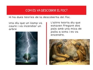 COM ES VA DESCOBRIR EL FOC?
Hi ha dues teories de la descoberta del foc.
Una diu que un llamp va
caure i va incendiar un
arbre
L'altre teoria diu que
estaven fregant dos
pals amb una mica de
palla a sota i es va
encendre.
 