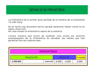 DEFINICIÓ DE PREHISTÒRIA
La Prehistòria és el primer gran període de la història de la humanitat
i el més llarg.
No en tenim cap document escrit, perquè aleshores l'ésser humà no en
sabia, d'escriure.
Per això situem la Prehistòria abans de la Història.
L'única manera que tenim de conèixer com vivien els nostres
avantpassats de la Prehistòria és estudiar les restes que han
perdurat fins als nostres dies.
 