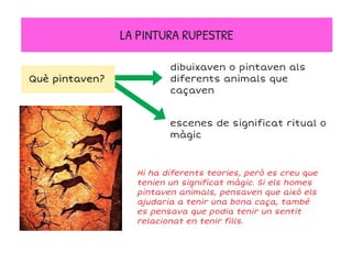 LA PINTURA RUPESTRE
Hi ha diferents teories, però es creu que
tenien un significat màgic. Si els homes
pintaven animals, pensaven que això els
ajudaria a tenir una bona caça, també
es pensava que podia tenir un sentit
relacionat en tenir fills.
dibuixaven o pintaven als
diferents animals que
caçaven
escenes de significat ritual o
màgic
Què pintaven?
 