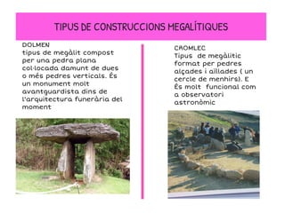 TIPUS DE CONSTRUCCIONS MEGALÍTIQUES
DOLMEN
tipus de megàlit compost
per una pedra plana
col·locada damunt de dues
o més pedres verticals. És
un monument molt
avantguardista dins de
l'arquitectura funerària del
moment
CROMLEC
Tipus de megàlitic
format per pedres
alçades i aïllades ( un
cercle de menhirs). E
És molt funcional com
a observatori
astronòmic
 