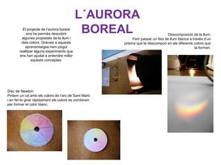 L´AURORA
BOREALEl projecte de l’aurora boreal
ens ha permès descobrir
algunes propietats de la llum i
dels colors. Gràcies a aquests
aprenentatges hem pogut
realitzar alguns experiments que
ens han ajudat a entendre millor
aquests conceptes:
Descomposició de la llum:
Fem passar un feix de llum blanca a través d’un
prisma que la descompon en els diferents colors que
la formen.
Disc de Newton:
Pintem un cd amb els colors de l’arc de Sant Martí
i en fer-lo girar ràpidament els colors es combinen
per formar el color blanc.
 