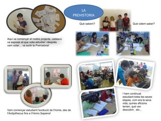 Aquí va començar el nostre projecte, cadascú
va exposar el que volia estudiar i després
vam votar… va sortir la Prehistòria!
Vam començar estudiant l’evolució de l’home, des de
l’Ardipithecus fins a l’Homo Sapiens!
Què sabem? Què volem saber?
I hem continuat
estudiant totes les seves
etapes, com era la seva
vida, quines aficions
tenien, què van
descobrir, etc...
LA
PREHISTORIA
 