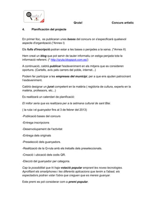 Qruta! Concurs artístic
4. Planificación del projecte
En primer lloc, es publicaran unes bases del concurs on s'especificarà qualsevol
aspecte d'organització.(*Annex I)
Els fulls d'inscripció podran estar a les bases o penjades a la xarxa. (*Annex II)
Hem creat un blog que pot servir de tauler informatiu on estiga penjada tota la
informació referent. (* http://qruta.blogspot.com.es/)
A continuació, caldrà publicar l'esdeveniment en els mitjans que es consideren
oportuns. (Cartells, avís pels carrers del poble, internet...)
Podem fer participar a les empreses del municipi, per a que ens ajuden patrocinant
l’esdeveniment.
Caldrà designar un jurat competent en la matèria ( regidoria de cultura, experts en la
matèria, professors, etc...)
Es realitzarà un calendari de planificació:
El millor seria que es realitzara per a la setmana cultural de sant Blai.
( la ruta i el guanyador fins al 3 de febrer del 2013)
-Publicació bases del concurs
-Entrega inscripcions
-Desenvolupament de l'activitat
-Entrega dels originals
-Preselecció dels guanyadors.
-Realització de la Q-ruta amb els treballs dels preseleccionats.
-Creació i ubicació dels codis QR.
-Elecció del guanyador per categoria.
Cap la possibilitat que hi haja votació popular emprant les noves tecnologies.
Aprofitant els smartphones i les diferents aplicacions que tenim a l'abast, els
espectadors podran votar l'obra que creguen que es mereix guanyar.
Este premi es pot considerar com a premi popular.
 