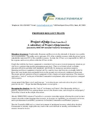 Telephone: 501-259-5007 * Email: tractorfax@ymail.com * 400 Northport Drive, #701, Cabot, AR 72023 
PROPOSED ROLLOUT PILOTS 
Project eQuip-(State Name Here) 
A subsidiary of Project eQuipAmerica 
(powered by NIMS STEP evaluated TractorFax Technologies) 
Situation Awareness: Traditionally, Response and Recovery in the aftermath of disasters was a public sector responsibility. The public sector represents 15% of the available resources while the private sector stakeholders represent 85% of the available resources. In short, the 15%ers were responsible for 100% of the response and recovery efforts while the 85%ers sit idle. 
Couple that with the fact, heavy equipment is considered vital resources in most emergency situation, yet vital heavy equipment has no title registration at any level. There is no formal school, no higher- education offered in operating such equipment, specifically for emergency operations purposes. Operating such heavy equipment is learned only by countless hours and long days in muddy fields by those who wear denim jeans and muddy boots on the ground, not in clean-air conditioned classrooms. The proper and safe operation of heavy equipment is truly a hands-on learned experience. The situation represents a “lack of” on the part of Incident Commanders and planners alike current practices; untapped vital resources. 
A man named John Deere wisely said long ago: “everything begins, and ends where the plow’s blade- point hits the dirt”. Proper Incident Management is no exception…. 
Recapping the situation, does this “lack of” not hamper our Nation’s First Responders ability to property respond and recover, gaining deeper access to the disaster scene, and saving lives and property? TractorFax is based on this simple observation. 
Already NIMS STEP evaluated, TractorFax is a resource ownership registry allowing the actual resource owner to describe in their language-their resource, its location, its capabilities, its associated cost for use, and its predetermined availability- parameters for Incident Commanders and Planners’ purposes. 
Thus the TractorFax IMS tool is a virtual environment of preplanned resources which allow Incident Commanders to identity, deploy/allocate, track to the scene and back in standby, and reimburse the resource owner for its use. 
 