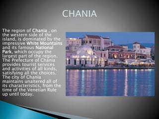 The region of Chania , on 
the western side of the 
island, is dominated by the 
impressive White Mountains 
and its famous National 
Park, which occupy the 
largest part of the region. 
The Prefecture of Chania 
provides tourist services 
and activities of all kinds, 
satisfying all the choices. 
The city of Chania 
maintains unaltered all of 
its characteristics, from the 
time of the Venetian Rule 
up until today. 
 