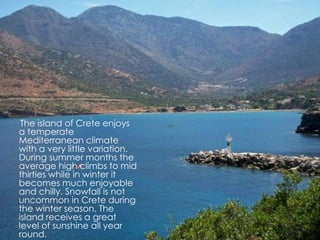 The island of Crete enjoys 
a temperate 
Mediterranean climate 
with a very little variation. 
During summer months the 
average high climbs to mid 
thirties while in winter it 
becomes much enjoyable 
and chilly. Snowfall is not 
uncommon in Crete during 
the winter season. The 
island receives a great 
level of sunshine all year 
round. 
 