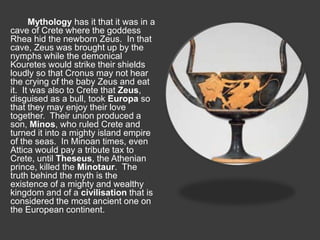 Mythology has it that it was in a 
cave of Crete where the goddess 
Rhea hid the newborn Zeus. In that 
cave, Zeus was brought up by the 
nymphs while the demonical 
Kouretes would strike their shields 
loudly so that Cronus may not hear 
the crying of the baby Zeus and eat 
it. It was also to Crete that Zeus, 
disguised as a bull, took Europa so 
that they may enjoy their love 
together. Their union produced a 
son, Minos, who ruled Crete and 
turned it into a mighty island empire 
of the seas. In Minoan times, even 
Attica would pay a tribute tax to 
Crete, until Theseus, the Athenian 
prince, killed the Minotaur. The 
truth behind the myth is the 
existence of a mighty and wealthy 
kingdom and of a civilisation that is 
considered the most ancient one on 
the European continent. 
 