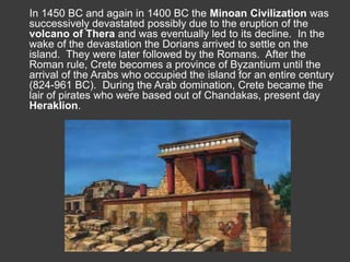 In 1450 BC and again in 1400 BC the Minoan Civilization was 
successively devastated possibly due to the eruption of the 
volcano of Thera and was eventually led to its decline. In the 
wake of the devastation the Dorians arrived to settle on the 
island. They were later followed by the Romans. After the 
Roman rule, Crete becomes a province of Byzantium until the 
arrival of the Arabs who occupied the island for an entire century 
(824-961 BC). During the Arab domination, Crete became the 
lair of pirates who were based out of Chandakas, present day 
Heraklion. 
 
