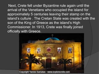 Next, Crete fell under Byzantine rule again until the 
arrival of the Venetians who occupied the island for 
approximately 5 centuries leaving their stamp on the 
island’s culture . The Cretan State was created with the 
son of the King of Greece as the island’s High 
Commissioner. In 1913, Crete was finally joined 
officially with Greece. 
 