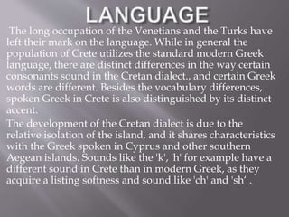 The long occupation of the Venetians and the Turks have 
left their mark on the language. While in general the 
population of Crete utilizes the standard modern Greek 
language, there are distinct differences in the way certain 
consonants sound in the Cretan dialect., and certain Greek 
words are different. Besides the vocabulary differences, 
spoken Greek in Crete is also distinguished by its distinct 
accent. 
The development of the Cretan dialect is due to the 
relative isolation of the island, and it shares characteristics 
with the Greek spoken in Cyprus and other southern 
Aegean islands. Sounds like the 'k', 'h' for example have a 
different sound in Crete than in modern Greek, as they 
acquire a listing softness and sound like 'ch' and 'sh‘ . 
respectively. 
 