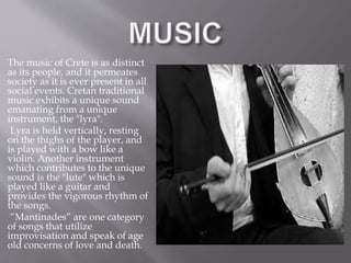 The music of Crete is as distinct 
as its people, and it permeates 
society as it is ever present in all 
social events. Cretan traditional 
music exhibits a unique sound 
emanating from a unique 
instrument, the "lyra". 
Lyra is held vertically, resting 
on the thighs of the player, and 
is played with a bow like a 
violin. Another instrument 
which contributes to the unique 
sound is the "lute" which is 
played like a guitar and 
provides the vigorous rhythm of 
the songs. 
“Mantinades” are one category 
of songs that utilize 
improvisation and speak of age 
old concerns of love and death. 
 