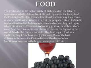 The Cretan diet is not just a variety of dishes laid on the table. It 
comprises a whole philosophy of life and represents the lifestyle of 
the Cretan people. .The Cretans traditionally accompany their meals 
or dinners with wine. Wine is a part of the people's culture. Tsikoudia 
is a local Cretan distilled alcoholic drink, a clear and fragrant liquor 
which visitors are offered as a welcoming gesture, or at the end of a 
meal. Also the consumption of cheese in Crete is the highest in the 
world! Maybe the Cretans are right. The don't regard food as a 
medicine, they know how to enjoy its taste. One of the basic 
differences between the Cretan diet and the diets of other 
Mediterranean areas is the huge consumption of fruit! 
 