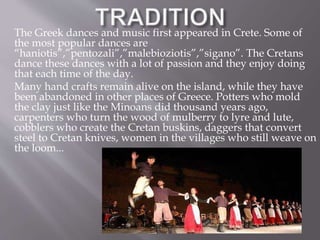 The Greek dances and music first appeared in Crete. Some of 
the most popular dances are 
“haniotis”,”pentozali”,”malebioziotis”,”sigano”. The Cretans 
dance these dances with a lot of passion and they enjoy doing 
that each time of the day. 
Many hand crafts remain alive on the island, while they have 
been abandoned in other places of Greece. Potters who mold 
the clay just like the Minoans did thousand years ago, 
carpenters who turn the wood of mulberry to lyre and lute, 
cobblers who create the Cretan buskins, daggers that convert 
steel to Cretan knives, women in the villages who still weave on 
the loom... 
 