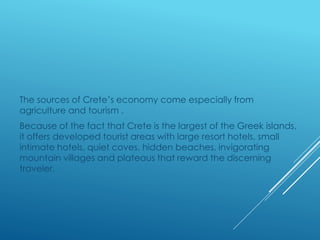 The sources of Crete’s economy come especially from 
agriculture and tourism . 
Because of the fact that Crete is the largest of the Greek islands, 
it offers developed tourist areas with large resort hotels, small 
intimate hotels, quiet coves, hidden beaches, invigorating 
mountain villages and plateaus that reward the discerning 
traveler. 
 