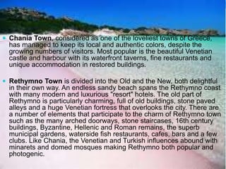  Chania Town, considered as one of the loveliest towns of Greece, 
has managed to keep its local and authentic colors, despite the 
growing numbers of visitors. Most popular is the beautiful Venetian 
castle and harbour with its waterfront taverns, fine restaurants and 
unique accommodation in restored buildings. 
 Rethymno Town is divided into the Old and the New, both delightful 
in their own way. An endless sandy beach spans the Rethymno coast 
with many modern and luxurious "resort" hotels. The old part of 
Rethymno is particularly charming, full of old buildings, stone paved 
alleys and a huge Venetian fortress that overlooks the city. There are 
a number of elements that participate to the charm of Rethymno town 
such as the many arched doorways, stone staircases, 16th century 
buildings, Byzantine, Hellenic and Roman remains, the superb 
municipal gardens, waterside fish restaurants, cafes, bars and a few 
clubs. Like Chania, the Venetian and Turkish influences abound with 
minarets and domed mosques making Rethymno both popular and 
photogenic. 
 