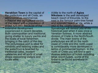  Heraklion Town is the capital of 
the prefecture and all Crete, an 
administrative, commercial, 
industrial and agricultural centre 
of the island with a population of 
about 125.000. Because of the 
extensive development 
experienced in recent decades, 
Both cosmopolitan and traditional, 
giving shelter to luxury yachts and 
the boats of local fishermen 
bringing in the catch of the day. 
The picturesque port is ideal for 
romantic and relaxing walks and 
the waterfront is boarded by 
traditional cafes, modern 
cafeterias and all sorts of small 
shops welcoming visitors and 
locals alike. 
 Alittle to the north of Agios 
Nikolaos is the well developed 
beach resort of Elounda, to the 
east is the famous palm-tree forest 
and splendid beach at Vai. while a 
visit to the nearby island of 
Spinalonga will remind you of it's 
historical past when it was once a 
Venetian fortress. A more abstract 
division of Crete is the North/South 
divide. The main towns of the 
prefectures are all on the north 
coast of Crete and this north coast 
is considerably more developed in 
terms of commercial tourism. In the 
north of Crete you will find a very 
diverse selection of hotels including 
large resort hotels, some of the 
finest to be found anywhere in 
Greece. 
 