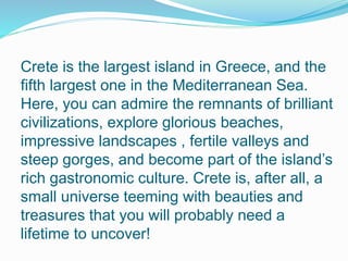 Crete is the largest island in Greece, and the 
fifth largest one in the Mediterranean Sea. 
Here, you can admire the remnants of brilliant 
civilizations, explore glorious beaches, 
impressive landscapes , fertile valleys and 
steep gorges, and become part of the island’s 
rich gastronomic culture. Crete is, after all, a 
small universe teeming with beauties and 
treasures that you will probably need a 
lifetime to uncover! 
 