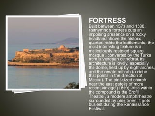 FORTRESS 
Built between 1573 and 1580, 
Rethymno’s fortress cuts an 
imposing presence on a rocky 
headland above the historic 
quarter. nside the battlements, the 
most interesting feature is a 
meticulously restored square 
mosque , converted by the Turks 
from a Venetian cathedral. Its 
architecture is lovely, especially 
the dome, held up by eight arches, 
and the ornate mihrab (a niche 
that points in the direction of 
Mecca). The pint-sized church 
near the east gate is of more 
recent vintage (1899). Also within 
the compound is the Erofili 
Theatre , a modern amphitheatre 
surrounded by pine trees; it gets 
busiest during the Renaissance 
Festival. 
 