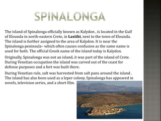 The island of Spinalonga officially known as Kalydon , is located in the Gulf 
of Elounda in north-eastern Crete, in Lasithi, next to the town of Elounda. 
The island is further assigned to the area of Kalydon. It is near the 
Spinalonga peninsula– which often causes confusion as the same name is 
used for both. The official Greek name of the island today is Kalydon. 
Originally, Spinalonga was not an island, it was part of the island of Crete. 
During Venetian occupation the island was carved out of the coast for 
defense purposes and a fort was built there. 
During Venetian rule, salt was harvested from salt pans around the island . 
The island has also been used as a leper colony. Spinalonga has appeared in 
novels, television series, and a short film. 
 
