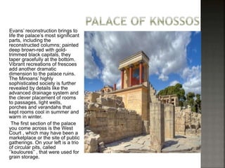 Evans’ reconstruction brings to 
life the palace’s most significant 
parts, including the 
reconstructed columns; painted 
deep brown-red with gold-trimmed 
black capitals, they 
taper gracefully at the bottom. 
Vibrant recreations of frescoes 
add another dramatic 
dimension to the palace ruins. 
The Minoans’ highly 
sophisticated society is further 
revealed by details like the 
advanced drainage system and 
the clever placement of rooms 
to passages, light wells, 
porches and verandahs that 
kept rooms cool in summer and 
warm in winter. 
The first section of the palace 
you come across is the West 
Court , which may have been a 
marketplace or the site of public 
gatherings. On your left is a trio 
of circular pits, called 
‘’kouloures’’ , that were used for 
grain storage. 
 