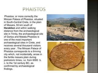 Phaistos, or more correctly the 
Minoan Palace of Phaistos, situated 
in South-Central Crete, in the plain 
of Mesara, 55 km south of 
Heraklion and within walking 
distance from the archaeological 
site in Trinity, the archaeological site 
of Gortys and Matala.Phaistos is 
one of the most important 
archaeological sites in Crete, and 
receives several thousand visitors 
every year . The Minoan Palace of 
Phaistos corresponds to a thriving 
city which, not incidentally, arose in 
the fertile mesara plain during 
prehistoric times, i.e. from 6000 b. 
c. to the 1st century BC, as 
confirmed by archaeological 
findings. 
 