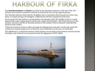 The Venetian harbour of Chania was built by the Venetians between 1320 and 1356. The 
harbour was used for commerce and also to control the Sea of Crete against pirates. 
The Venetian harbour had room for 40 galleys, but it constantly silted up and was never very 
deep, so it kept having to be dredged, a difficult job with the equipment of the time. 
On its north side the harbour is protected by a breakwater. Near the middle of this is a small 
bulwark like a gun emplacement and the tiny chapel of St Nicholas . The Firkas Fortress at the 
harbour entrance and the St Nicholas bastion in the middle of the breakwater defended the 
harbour from raiders. 
Today, the Venetian harbour offers moorage for fishing boats and other small craft, while the 
commercial and passenger port of Chania is seven kilometres to the east, in Souda Bay. 
The lighthouse is a distinctive feature of the harbour. It was built at the harbour entrance by the 
Venetians and restored in its present form by the Egyptians (1830-1840). 
 