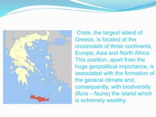 Crete, the largest island of 
Greece, is located at the 
crossroads of three continents, 
Europe, Asia and North Africa. 
This position, apart from the 
huge geopolitical importance, is 
associated with the formation of 
the general climate and, 
consequently, with biodiversity 
(flora – fauna) the island which 
is extremely wealthy. 
 