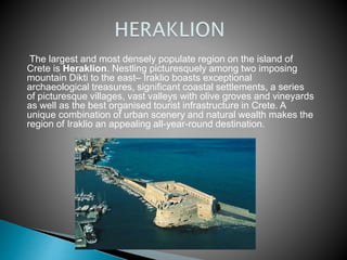 The largest and most densely populate region on the island of 
Crete is Heraklion. Nestling picturesquely among two imposing 
mountain Dikti to the east– Iraklio boasts exceptional 
archaeological treasures, significant coastal settlements, a series 
of picturesque villages, vast valleys with olive groves and vineyards 
as well as the best organised tourist infrastructure in Crete. A 
unique combination of urban scenery and natural wealth makes the 
region of Iraklio an appealing all-year-round destination. 
 