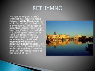 Rethymno region: Crete's 
smallest prefecture located 
between White Mountains and 
Mt Psilorítis (also called “Ídi”), 
is synonymous to gorgeous 
mountainscapes, marvellous 
beaches, Cretan lyre melodies, 
tsikoudiá spirit served with 
“oftó”, legendary caves, 
historic monasteries and 
monuments, traditional 
mountain villages and 
luxurious holiday resorts. Feel 
the essence of Incredible Crete 
in this mountainous, remote 
and self-sufficient region of 
the island of Crete. 
 