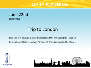 DAILY PLANNING
June 22nd
(Saturday)



                   Trip to London
Students will be given a guided walk around the famous sights – Big Ben,
Buckingham Palace, Houses of Parliament, Trafalgar Square, The Shard …
 