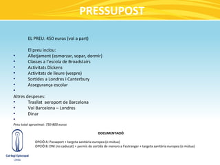 PRESSUPOST

         EL PREU: 450 euros (vol a part)

         El preu inclou:
●
         Allotjament (esmorzar, sopar, dormir)
●
         Classes a l’escola de Broadstairs
●
         Activitats Dickens
●
         Activitats de lleure (vespre)
●
         Sortides a Londres i Canterbury
●
         Assegurança escolar
●


Altres despeses:
●
        Trasllat aeroport de Barcelona
●
        Vol Barcelona – Londres
●
        Dinar
●

Preu total aproximat: 750-800 euros

                                                        DOCUMENTACIÓ

              OPCIÓ A: Passaport + targeta sanitària europea (o mútua)
              OPCIÓ B: DNI (no caducat) + permís de sortida de menors a l’estranger + targeta sanitària europea (o mútua)
    ●
 