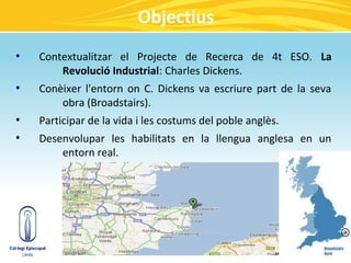Objectius
●
    Contextualitzar el Projecte de Recerca de 4t ESO. La
        Revolució Industrial: Charles Dickens.
●
    Conèixer l'entorn on C. Dickens va escriure part de la seva
        obra (Broadstairs).
●
    Participar de la vida i les costums del poble anglès.
●
    Desenvolupar les habilitats en la llengua anglesa en un
        entorn real.
 