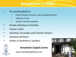 Broadstairs in KENT
●
    Per què Broadstairs?
      ●
          Entorn Dickens (museus, casa, Festival Dickens).
      ●
          Ubicació i clima.
      ●
          Escoles i famílies expertes.
●
    Estada individual en famílies.
●
    Classes a diari.
●
    Activitats vinculades amb Charles Dickens.
●
    Activitats de lleure.
●
    Visites a Canterbury i Londres.

               Broadstairs English Centre
          www.schoolofenglishkent.com
 