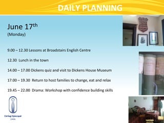 DAILY PLANNING

June 17th
(Monday)


9.00 – 12.30 Lessons at Broadstairs English Centre

12.30 Lunch in the town

14.00 – 17.00 Dickens quiz and visit to Dickens House Museum

17.00 – 19.30 Return to host families to change, eat and relax

19.45 – 22.00 Drama: Workshop with confidence building skills
 