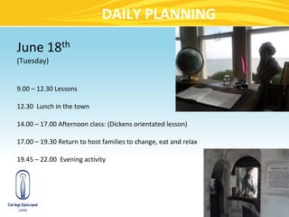 DAILY PLANNING

June 18th
(Tuesday)


9.00 – 12.30 Lessons

12.30 Lunch in the town

14.00 – 17.00 Afternoon class: (Dickens orientated lesson)

17.00 – 19.30 Return to host families to change, eat and relax

19.45 – 22.00 Evening activity
 