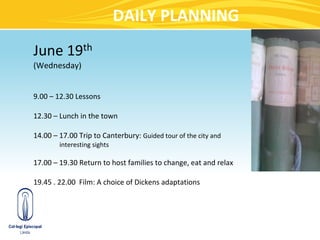 DAILY PLANNING
June 19th
(Wednesday)


9.00 – 12.30 Lessons

12.30 – Lunch in the town

14.00 – 17.00 Trip to Canterbury: Guided tour of the city and
        interesting sights

17.00 – 19.30 Return to host families to change, eat and relax

19.45 . 22.00 Film: A choice of Dickens adaptations
 