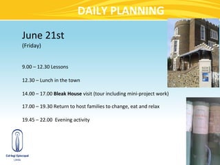 DAILY PLANNING
June 21st
(Friday)


9.00 – 12.30 Lessons

12.30 – Lunch in the town

14.00 – 17.00 Bleak House visit (tour including mini-project work)

17.00 – 19.30 Return to host families to change, eat and relax

19.45 – 22.00 Evening activity
 