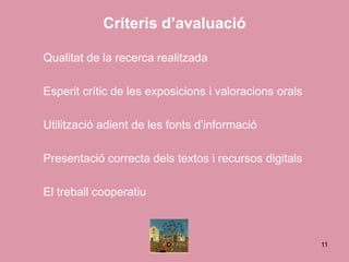 Criteris d’avaluació

Qualitat de la recerca realitzada

Esperit crític de les exposicions i valoracions orals

Utilització adient de les fonts d’informació

Presentació correcta dels textos i recursos digitals

El treball cooperatiu



                                                        11
 