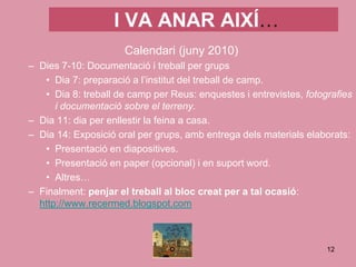 I VA ANAR AIXÍ…
                      Calendari (juny 2010)
– Dies 7-10: Documentació i treball per grups
   • Dia 7: preparació a l’institut del treball de camp.
   • Dia 8: treball de camp per Reus: enquestes i entrevistes, fotografies
      i documentació sobre el terreny.
– Dia 11: dia per enllestir la feina a casa.
– Dia 14: Exposició oral per grups, amb entrega dels materials elaborats:
   • Presentació en diapositives.
   • Presentació en paper (opcional) i en suport word.
   • Altres…
– Finalment: penjar el treball al bloc creat per a tal ocasió:
  http://www.recermed.blogspot.com



                                                                    12
 