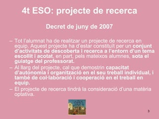 4t ESO: projecte de recerca
               Decret de juny de 2007

– Tot l’alumnat ha de realitzar un projecte de recerca en
  equip. Aquest projecte ha d’estar constituït per un conjunt
  d’activitats de descoberta i recerca a l’entorn d’un tema
  escollit i acotat, en part, pels mateixos alumnes, sota el
  guiatge del professorat.
– Al llarg del projecte, cal que demostrin capacitat
  d’autonomia i organització en el seu treball individual, i
  també de col·laboració i cooperació en el treball en
  equip.
– El projecte de recerca tindrà la consideració d’una matèria
  optativa.


                                                          3
 